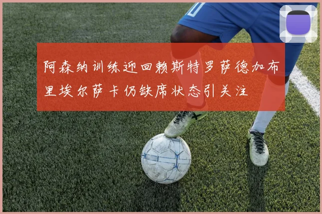 阿森纳训练迎回赖斯特罗萨德加布里埃尔萨卡仍缺席状态引关注