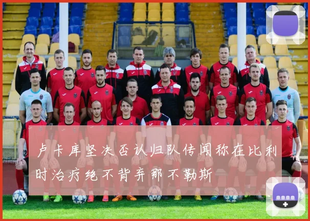 卢卡库坚决否认归队传闻称在比利时治疗绝不背弃那不勒斯