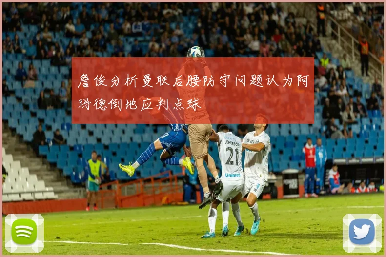 詹俊分析曼联后腰防守问题认为阿玛德倒地应判点球