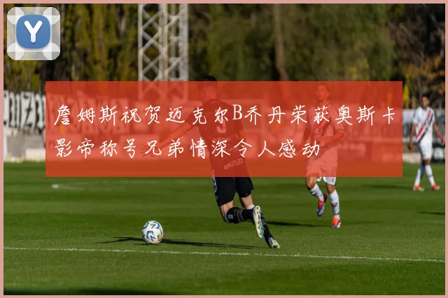 詹姆斯祝贺迈克尔B乔丹荣获奥斯卡影帝称号兄弟情深令人感动