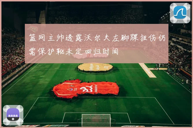 篮网主帅透露沃尔夫左脚踝扭伤仍需保护靴未定回归时间