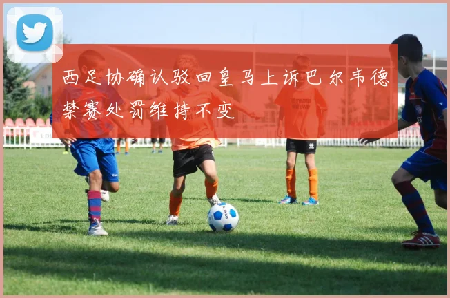 西足协确认驳回皇马上诉巴尔韦德禁赛处罚维持不变