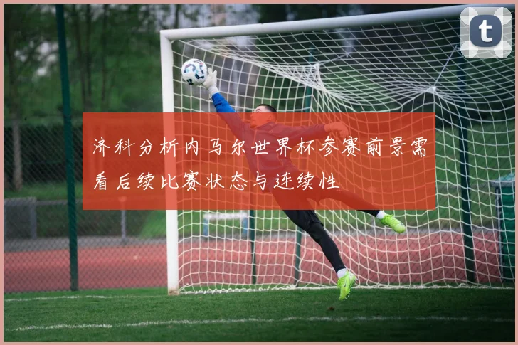 济科分析内马尔世界杯参赛前景需看后续比赛状态与连续性
