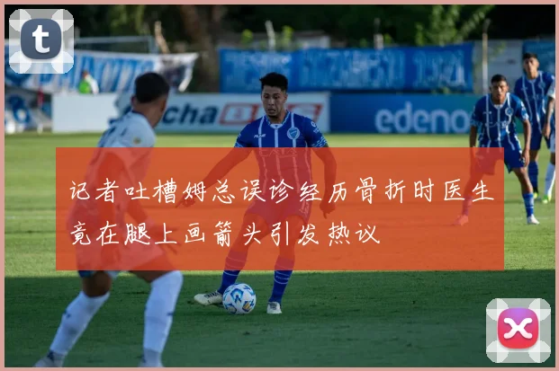 记者吐槽姆总误诊经历骨折时医生竟在腿上画箭头引发热议