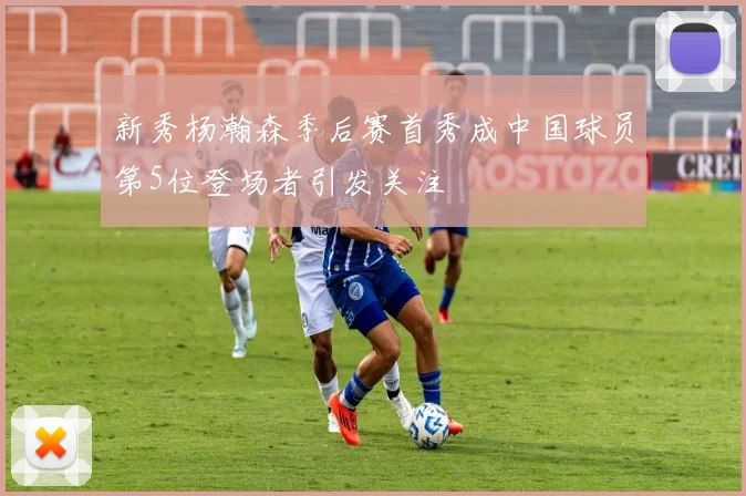 新秀杨瀚森季后赛首秀成中国球员第5位登场者引发关注