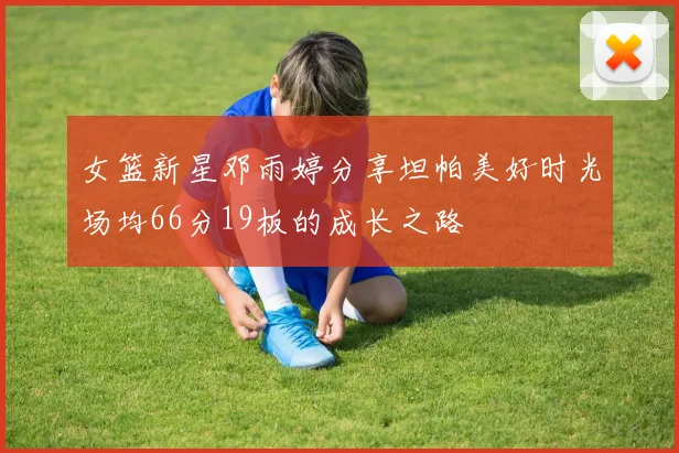 女篮新星邓雨婷分享坦帕美好时光场均66分19板的成长之路