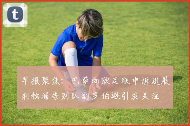 早报聚焦：巴萨向欧足联申诉进展利物浦告别队副罗伯逊引发关注