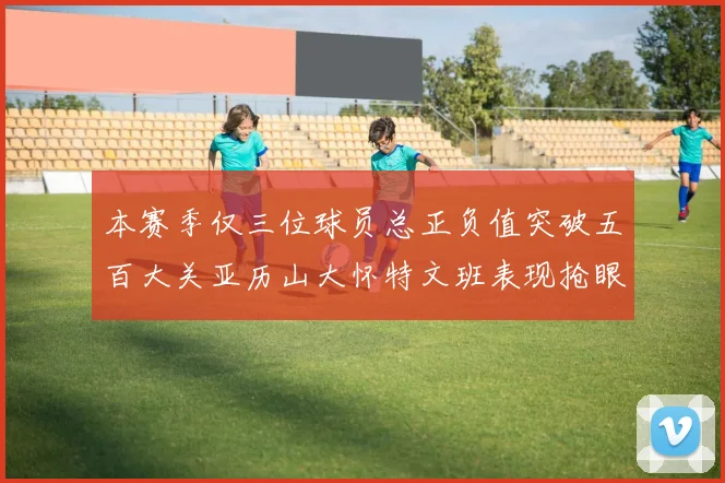 本赛季仅三位球员总正负值突破五百大关亚历山大怀特文班表现抢眼