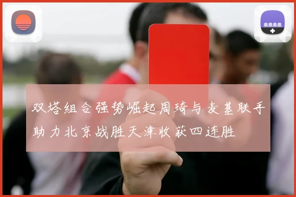 双塔组合强势崛起周琦与麦基联手助力北京战胜天津收获四连胜