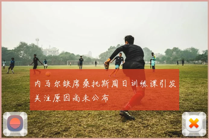 内马尔缺席桑托斯周日训练课引发关注原因尚未公布