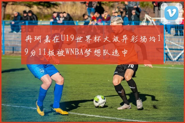 冉珂嘉在U19世界杯大放异彩场均19分11板被WNBA梦想队选中