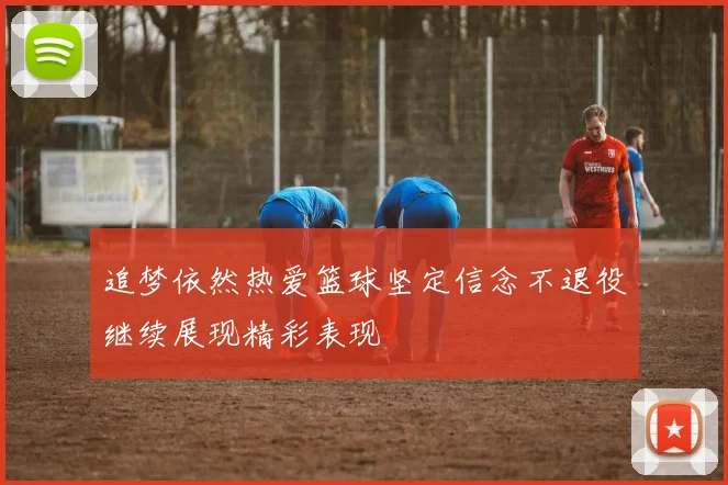 追梦依然热爱篮球坚定信念不退役继续展现精彩表现