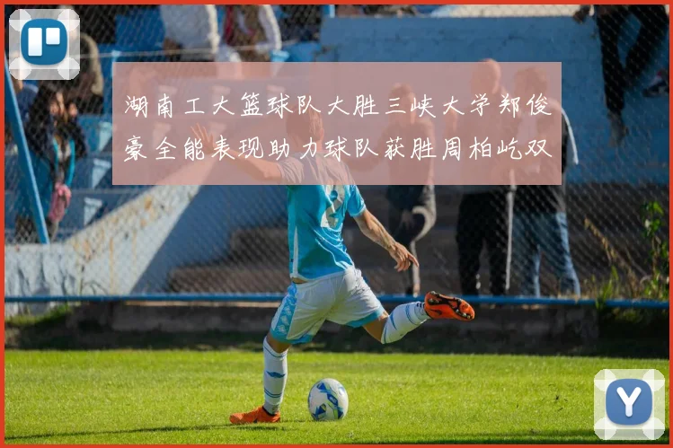湖南工大篮球队大胜三峡大学郑俊豪全能表现助力球队获胜周柏屹双十数据展现实力