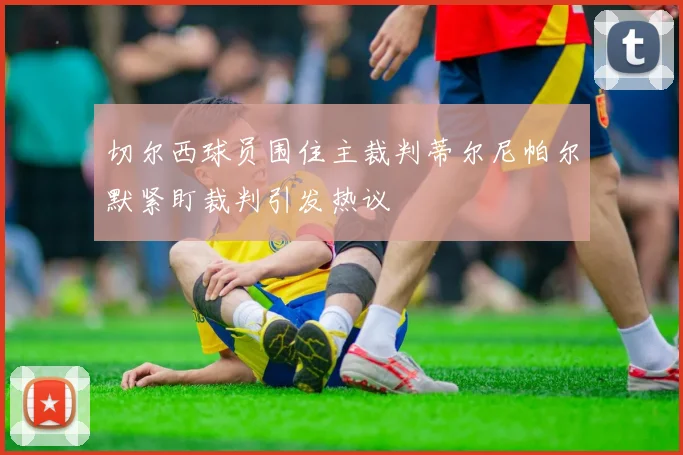 切尔西球员围住主裁判蒂尔尼帕尔默紧盯裁判引发热议