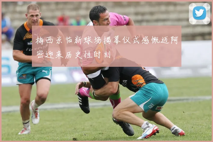梅西亲临新球场揭幕仪式感慨迈阿密迎来历史性时刻