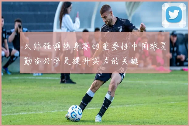 久帅强调热身赛的重要性中国球员勤奋好学是提升实力的关键