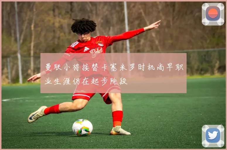 曼联小将接替卡塞米罗时机尚早职业生涯仍在起步阶段