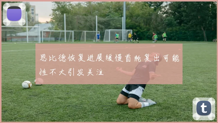 恩比德恢复进展缓慢首轮复出可能性不大引发关注