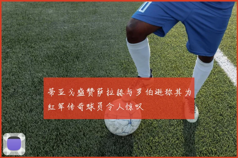 蒂亚戈盛赞萨拉赫与罗伯逊称其为红军传奇球员令人惊叹