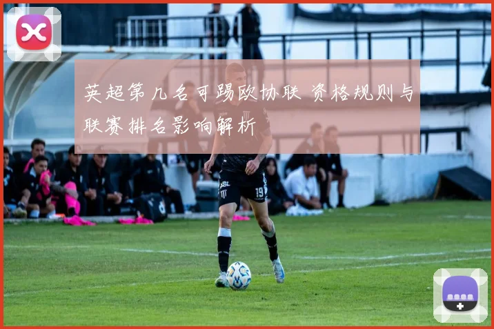 英超第几名可踢欧协联 资格规则与联赛排名影响解析
