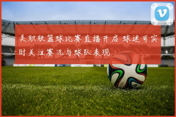 美职联篮球比赛直播开启 球迷可实时关注赛况与球队表现