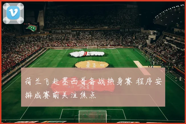 荷兰飞赴墨西哥备战热身赛 程序安排成赛前关注焦点