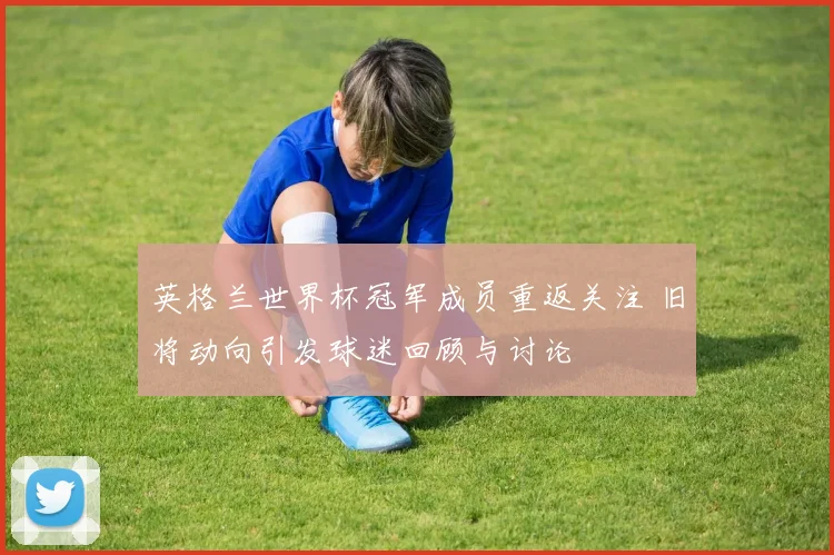 英格兰世界杯冠军成员重返关注 旧将动向引发球迷回顾与讨论