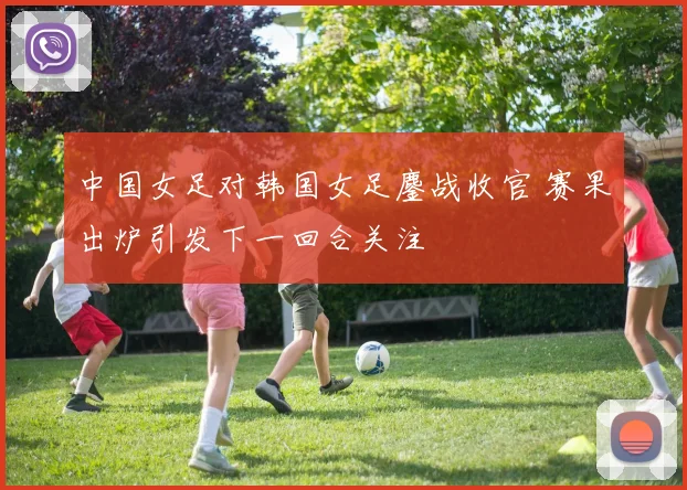 中国女足对韩国女足鏖战收官 赛果出炉引发下一回合关注