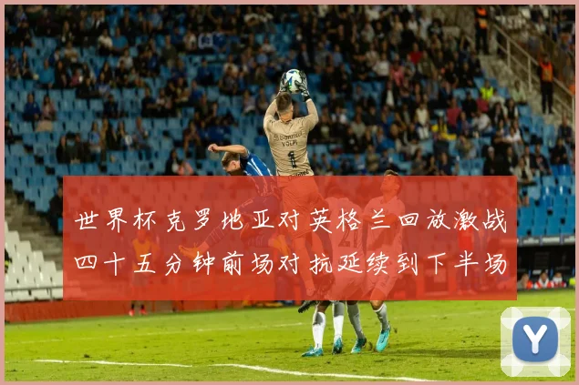 世界杯克罗地亚对英格兰回放激战四十五分钟前场对抗延续到下半场