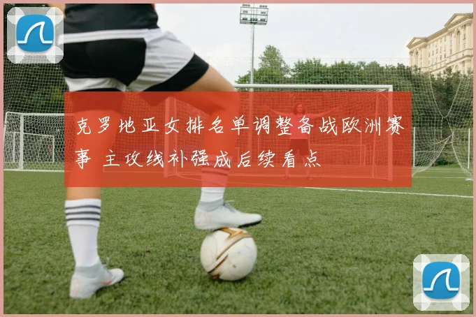 克罗地亚女排名单调整备战欧洲赛事 主攻线补强成后续看点