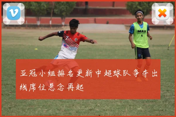 亚冠小组排名更新中超球队争夺出线席位悬念再起