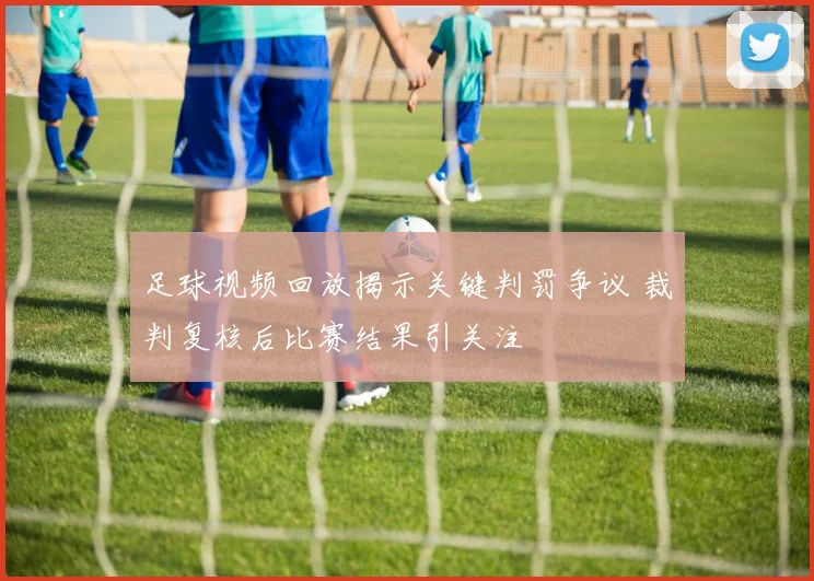 足球视频回放揭示关键判罚争议 裁判复核后比赛结果引关注