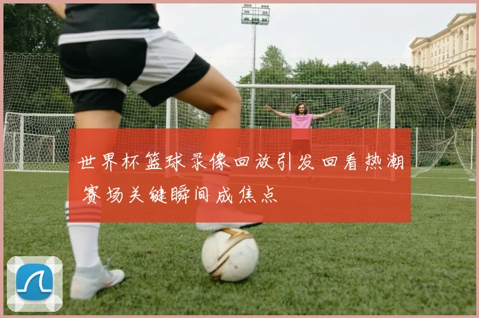 世界杯篮球录像回放引发回看热潮 赛场关键瞬间成焦点