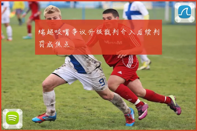 瑞超咬嘴争议升级裁判介入后续判罚成焦点