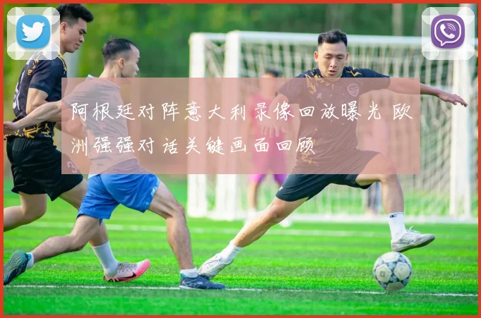 阿根廷对阵意大利录像回放曝光 欧洲强强对话关键画面回顾