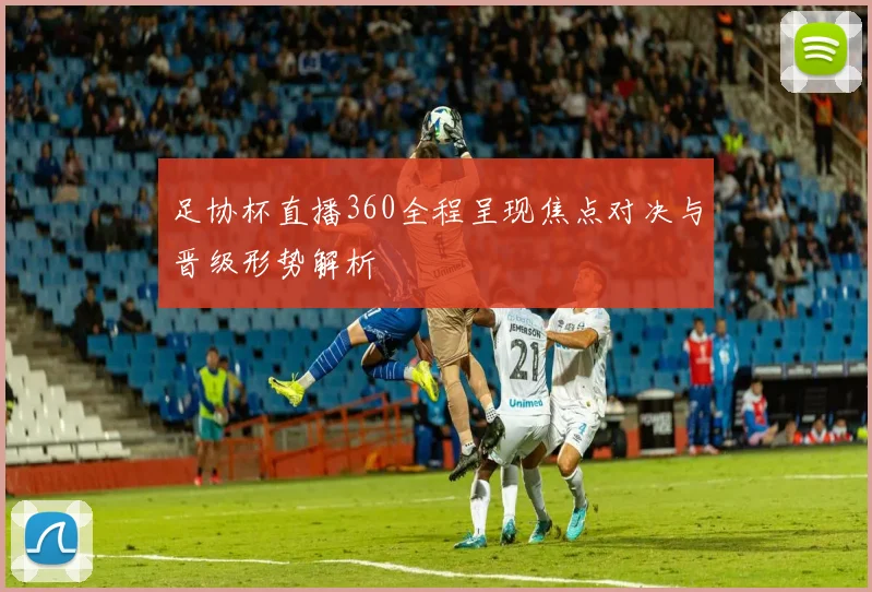 足协杯直播360全程呈现焦点对决与晋级形势解析