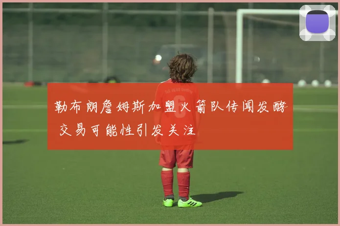 勒布朗詹姆斯加盟火箭队传闻发酵 交易可能性引发关注