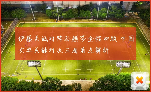 伊藤美诚对阵孙颖莎全程回顾 中国女单关键对决三局看点解析